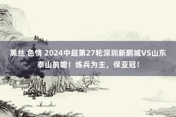 黑丝 色情 2024中超第27轮深圳新鹏城VS山东泰山前瞻！练兵为主，保亚冠！