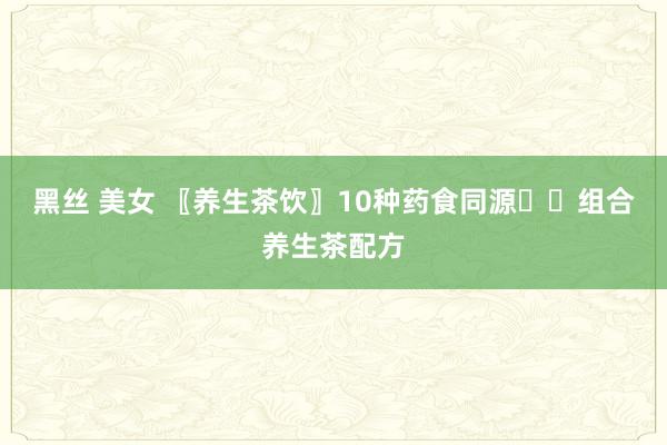 黑丝 美女 〖养生茶饮〗10种药食同源☕️组合养生茶配方