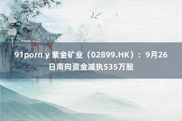 91porn y 紫金矿业（02899.HK）：9月26日南向资金减执535万股