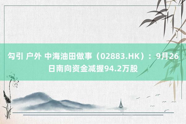 勾引 户外 中海油田做事（02883.HK）：9月26日南向资金减握94.2万股