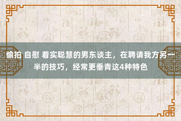 偷拍 自慰 着实聪慧的男东谈主，在聘请我方另一半的技巧，经常更垂青这4种特色