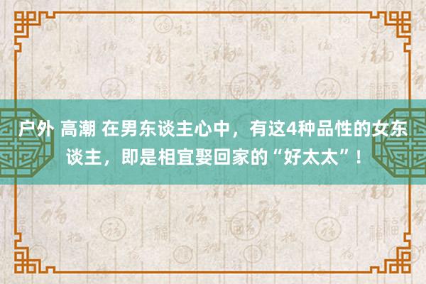 户外 高潮 在男东谈主心中，有这4种品性的女东谈主，即是相宜娶回家的“好太太”！