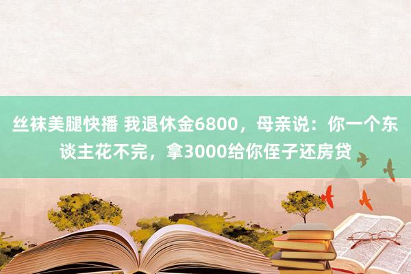 丝袜美腿快播 我退休金6800，母亲说：你一个东谈主花不完，拿3000给你侄子还房贷