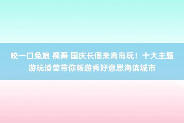 咬一口兔娘 裸舞 国庆长假来青岛玩！十大主题游玩澄莹带你畅游秀好意思海滨城市