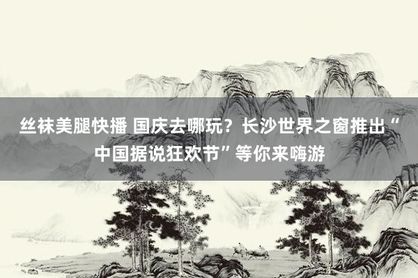 丝袜美腿快播 国庆去哪玩？长沙世界之窗推出“中国据说狂欢节”等你来嗨游