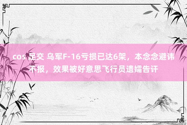 cos 足交 乌军F-16亏损已达6架，本念念避讳不报，效果被好意思飞行员遗孀告讦