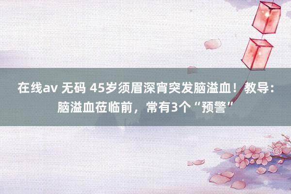 在线av 无码 45岁须眉深宵突发脑溢血！教导：脑溢血莅临前，常有3个“预警”