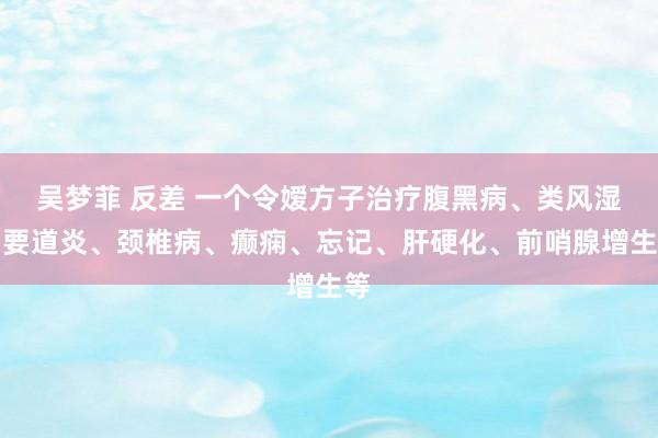 吴梦菲 反差 一个令嫒方子治疗腹黑病、类风湿、要道炎、颈椎病、癫痫、忘记、肝硬化、前哨腺增生等