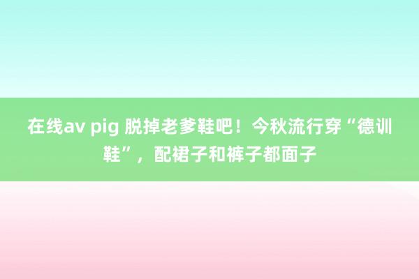 在线av pig 脱掉老爹鞋吧！今秋流行穿“德训鞋”，配裙子和裤子都面子