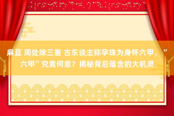 麻豆 周处除三害 古东谈主称孕珠为身怀六甲，“六甲”究竟何意？揭秘背后蕴含的大机灵