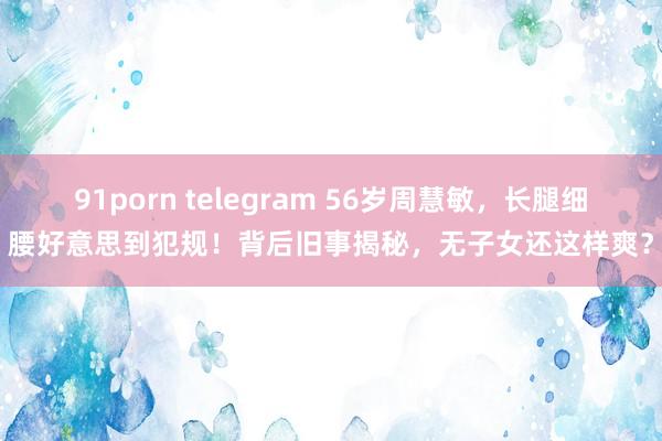 91porn telegram 56岁周慧敏，长腿细腰好意思到犯规！背后旧事揭秘，无子女还这样爽？