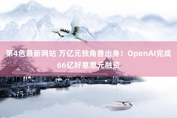 第4色最新网站 万亿元独角兽出身！OpenAI完成66亿好意思元融资