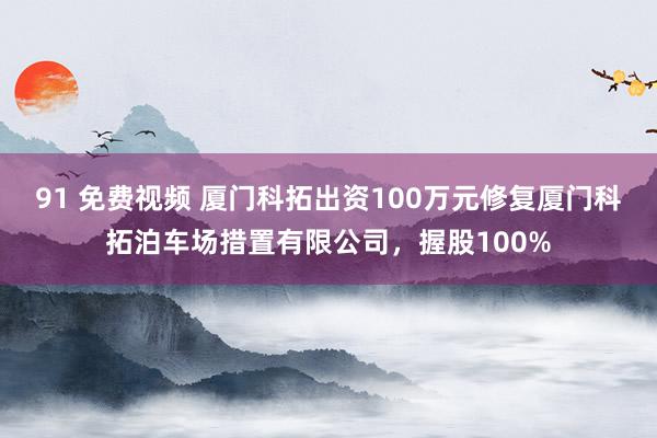 91 免费视频 厦门科拓出资100万元修复厦门科拓泊车场措置有限公司，握股100%