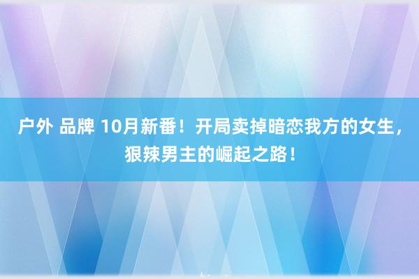 户外 品牌 10月新番！开局卖掉暗恋我方的女生，狠辣男主的崛起之路！