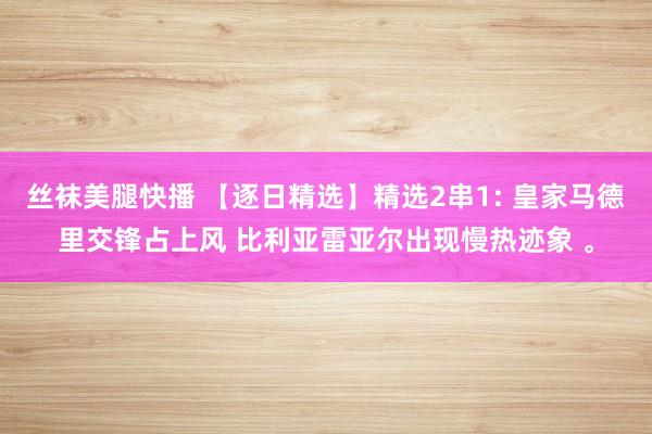 丝袜美腿快播 【逐日精选】精选2串1: 皇家马德里交锋占上风 比利亚雷亚尔出现慢热迹象 。