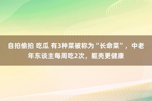 自拍偷拍 吃瓜 有3种菜被称为“长命菜”，中老年东谈主每周吃2次，躯壳更健康