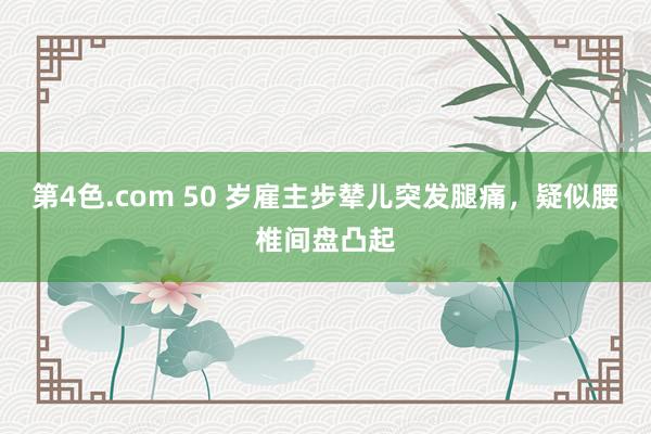 第4色.com 50 岁雇主步辇儿突发腿痛，疑似腰椎间盘凸起