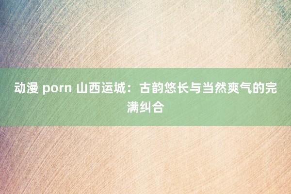 动漫 porn 山西运城：古韵悠长与当然爽气的完满纠合