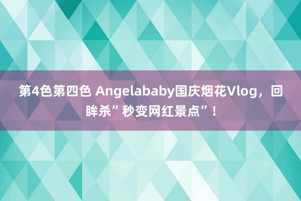 第4色第四色 Angelababy国庆烟花Vlog，回眸杀”秒变网红景点”！