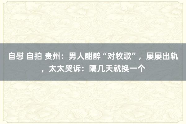 自慰 自拍 贵州：男人酣醉“对牧歌”，屡屡出轨，太太哭诉：隔几天就换一个