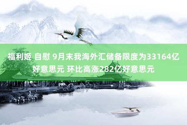 福利姬 自慰 9月末我海外汇储备限度为33164亿好意思元 环比高涨282亿好意思元