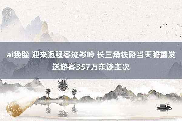 ai换脸 迎来返程客流岑岭 长三角铁路当天瞻望发送游客357万东谈主次