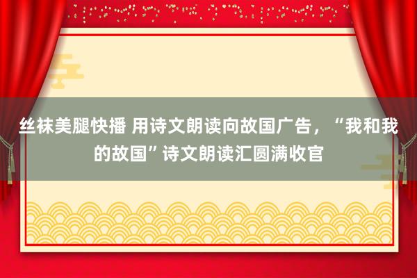 丝袜美腿快播 用诗文朗读向故国广告，“我和我的故国”诗文朗读汇圆满收官