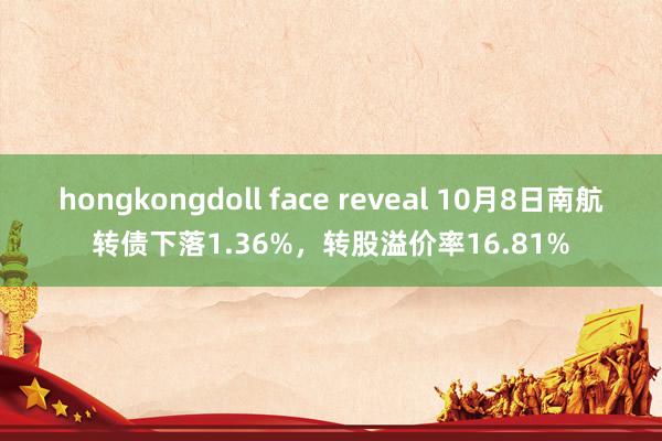 hongkongdoll face reveal 10月8日南航转债下落1.36%，转股溢价率16.81%