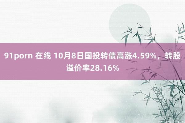 91porn 在线 10月8日国投转债高涨4.59%，转股溢价率28.16%