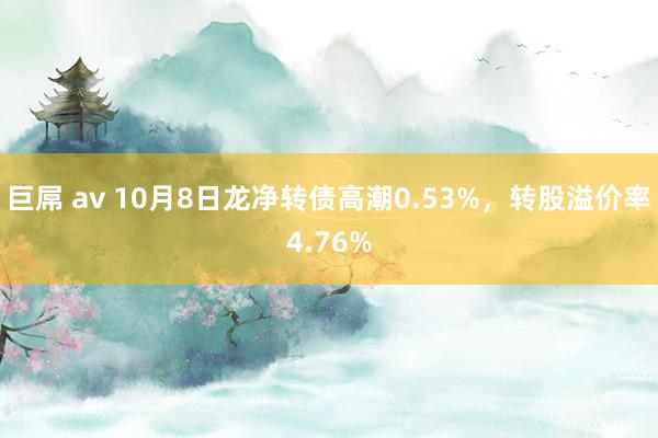 巨屌 av 10月8日龙净转债高潮0.53%，转股溢价率4.76%