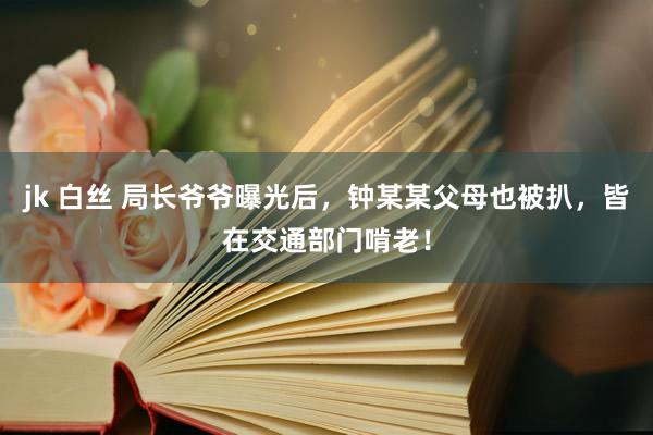 jk 白丝 局长爷爷曝光后，钟某某父母也被扒，皆在交通部门啃老！