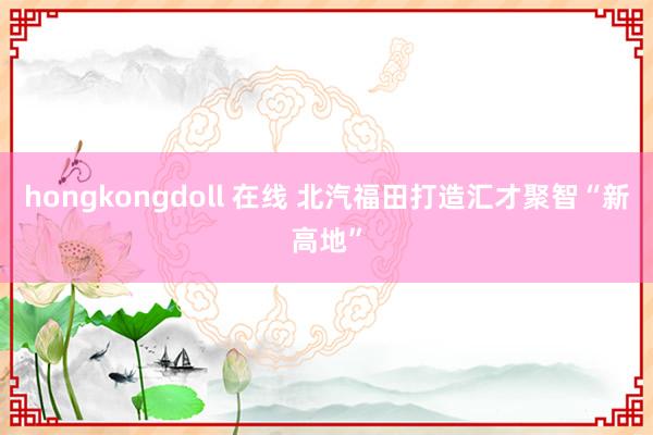 hongkongdoll 在线 北汽福田打造汇才聚智“新高地”