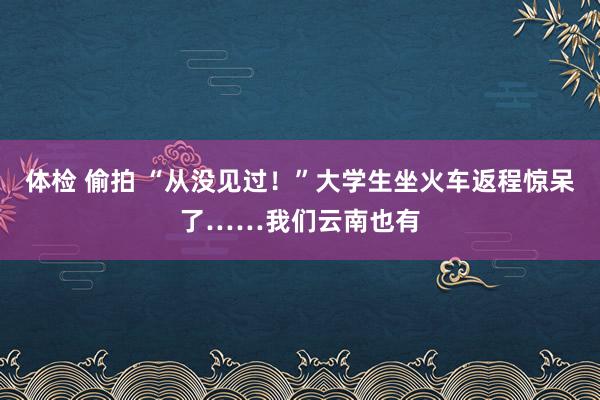 体检 偷拍 “从没见过！”大学生坐火车返程惊呆了……我们云南也有