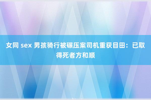 女同 sex 男孩骑行被碾压案司机重获目田：已取得死者方和顺