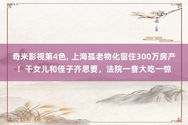 奇米影视第4色， 上海孤老物化留住300万房产！干女儿和侄子齐思要，法院一查大吃一惊