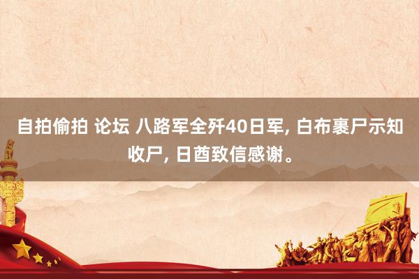 自拍偷拍 论坛 八路军全歼40日军， 白布裹尸示知收尸， 日酋致信感谢。