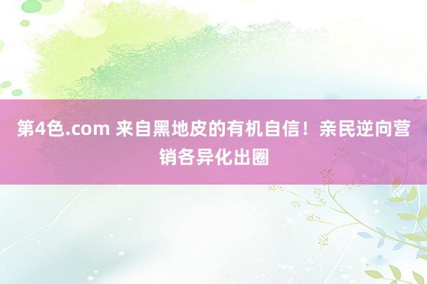 第4色.com 来自黑地皮的有机自信！亲民逆向营销各异化出圈