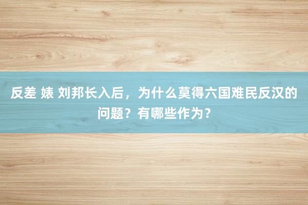 反差 婊 刘邦长入后，为什么莫得六国难民反汉的问题？有哪些作为？