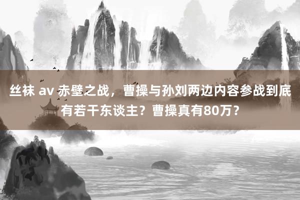 丝袜 av 赤壁之战，曹操与孙刘两边内容参战到底有若干东谈主？曹操真有80万？