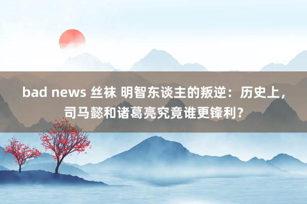 bad news 丝袜 明智东谈主的叛逆：历史上，司马懿和诸葛亮究竟谁更锋利？