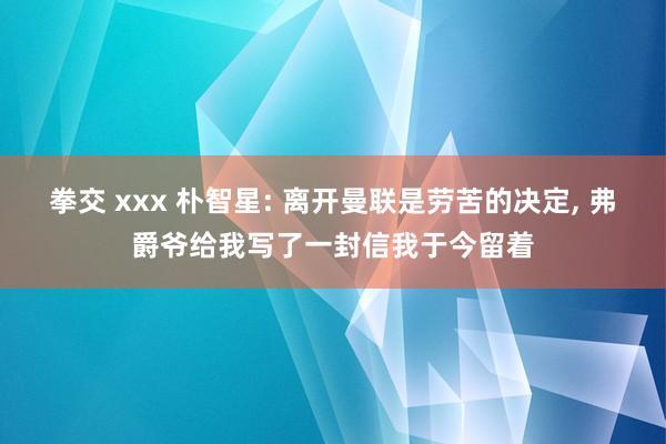 拳交 xxx 朴智星: 离开曼联是劳苦的决定， 弗爵爷给我写了一封信我于今留着