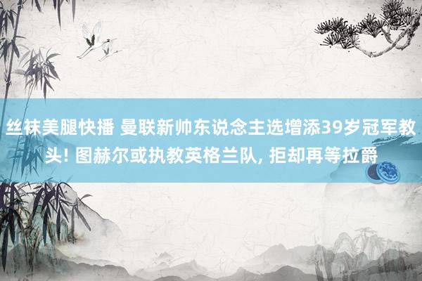 丝袜美腿快播 曼联新帅东说念主选增添39岁冠军教头! 图赫尔或执教英格兰队， 拒却再等拉爵