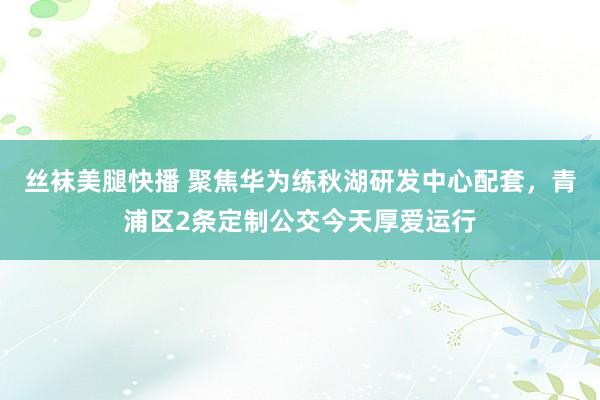 丝袜美腿快播 聚焦华为练秋湖研发中心配套，青浦区2条定制公交今天厚爱运行