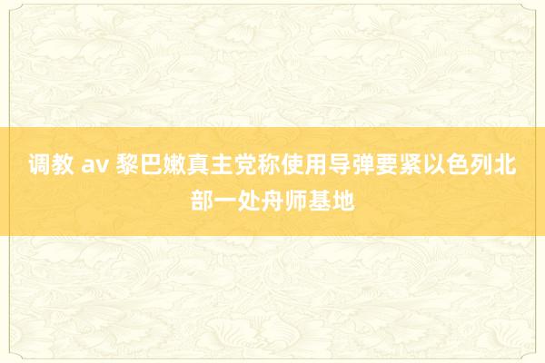 调教 av 黎巴嫩真主党称使用导弹要紧以色列北部一处舟师基地