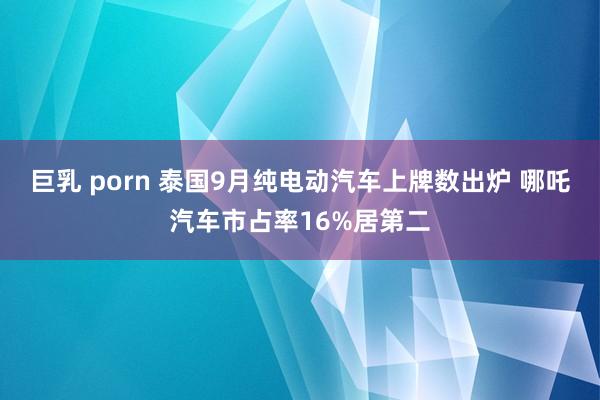 巨乳 porn 泰国9月纯电动汽车上牌数出炉 哪吒汽车市占率16%居第二