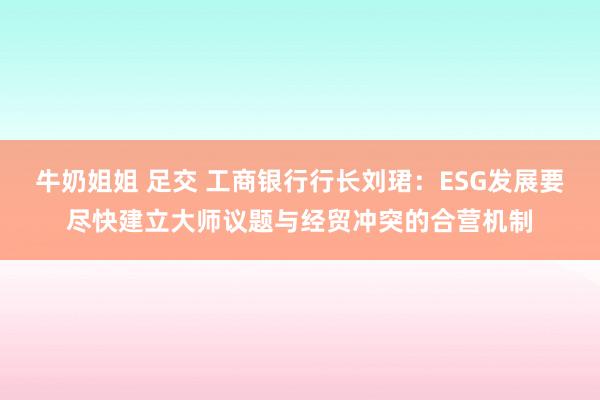 牛奶姐姐 足交 工商银行行长刘珺：ESG发展要尽快建立大师议题与经贸冲突的合营机制