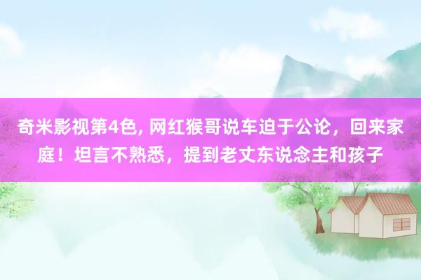 奇米影视第4色， 网红猴哥说车迫于公论，回来家庭！坦言不熟悉，提到老丈东说念主和孩子