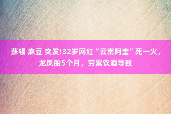 蘇暢 麻豆 突发!32岁网红“云南阿奎”死一火，龙凤胎5个月，劳累饮酒导致