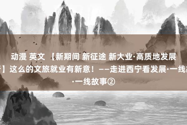 动漫 英文 【新期间 新征途 新大业·高质地发展调研行】这么的文旅就业有新意！——走进西宁看发展·一线故事②