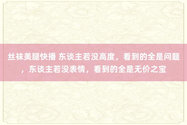 丝袜美腿快播 东谈主若没高度，看到的全是问题，东谈主若没表情，看到的全是无价之宝